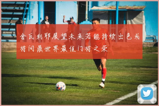 舍瓦利耶展望未来若能持续出色或将问鼎世界最佳门将之荣
