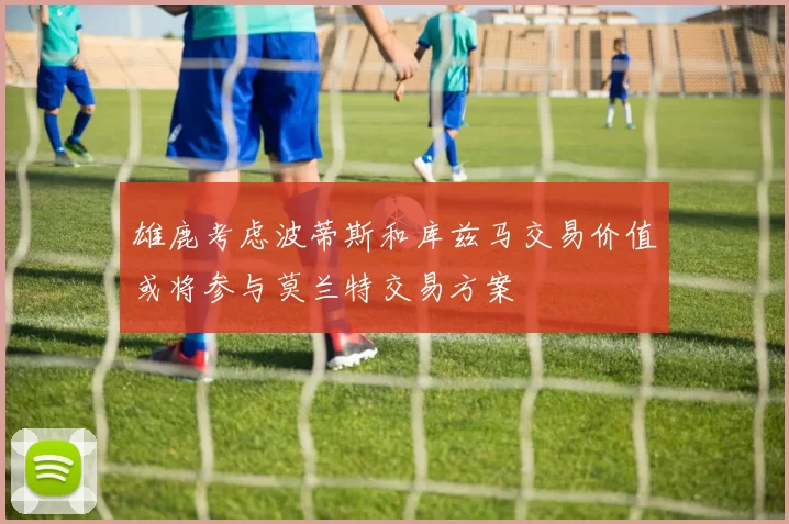 雄鹿考虑波蒂斯和库兹马交易价值或将参与莫兰特交易方案