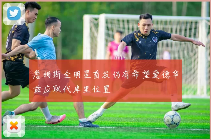 詹姆斯全明星首发仍有希望爱德华兹应取代库里位置