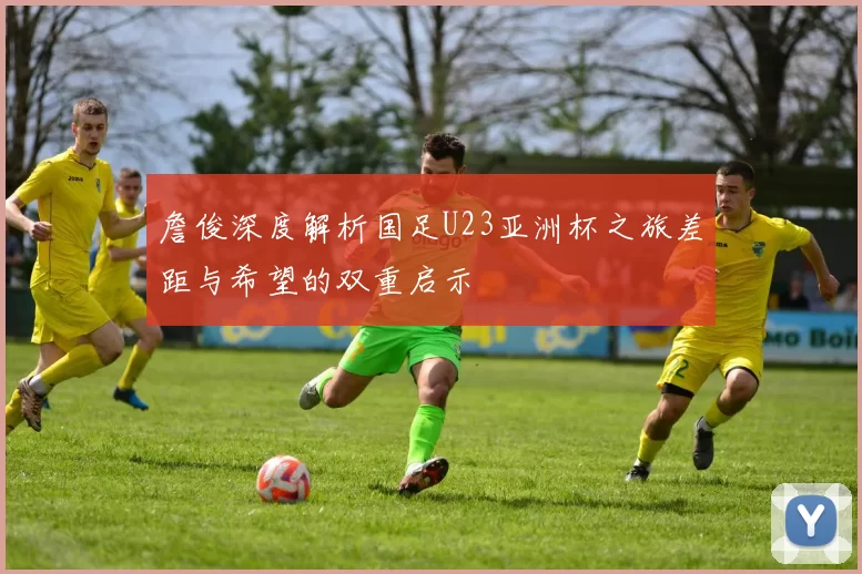 詹俊深度解析国足U23亚洲杯之旅差距与希望的双重启示