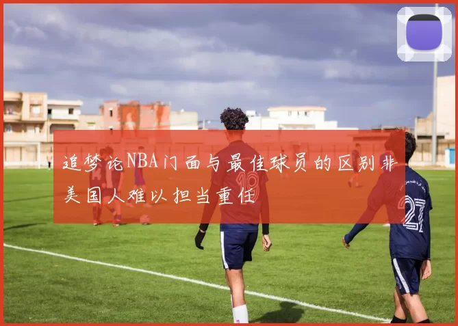 追梦论NBA门面与最佳球员的区别非美国人难以担当重任