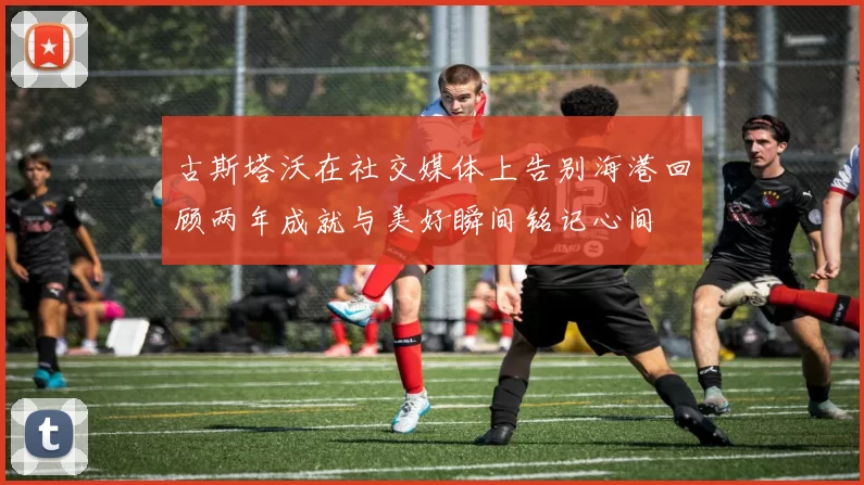 古斯塔沃在社交媒体上告别海港回顾两年成就与美好瞬间铭记心间