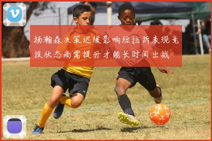 杨瀚森决策迟缓影响短挡拆表现竞技状态尚需提升才能长时间出战