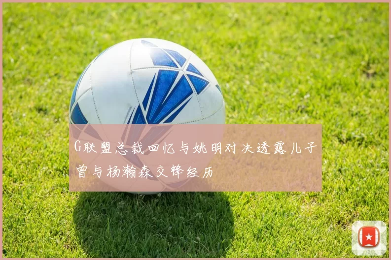 G联盟总裁回忆与姚明对决透露儿子曾与杨瀚森交锋经历