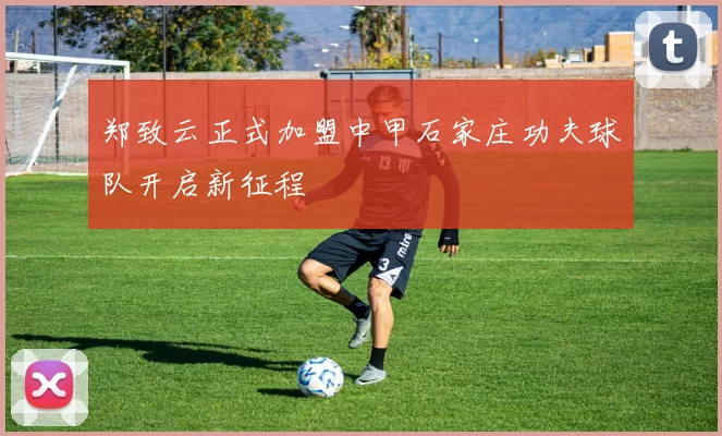 郑致云正式加盟中甲石家庄功夫球队开启新征程